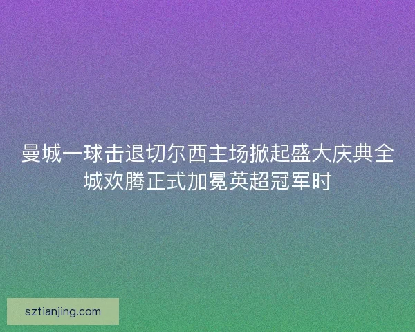 曼城一球击退切尔西主场掀起盛大庆典全城欢腾正式加冕英超冠军时 曼城一球击退切尔西主场掀起盛大庆典全城欢腾正式加冕英超冠军时