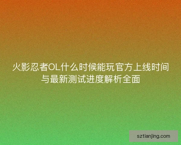 火影忍者OL什么时候能玩官方上线时间与最新测试进度解析全面