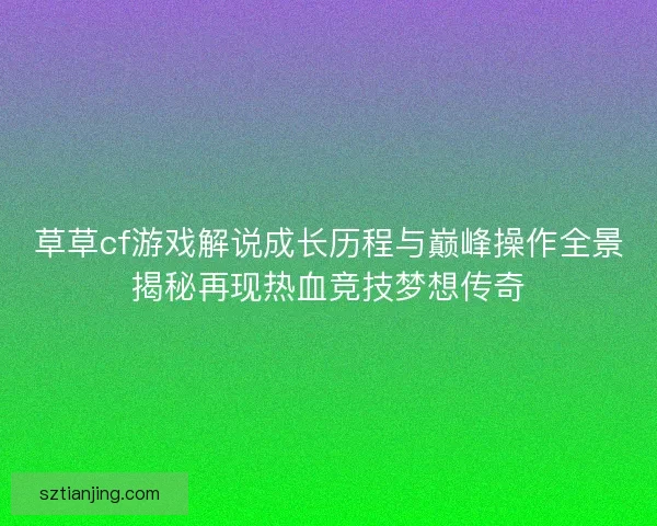 草草cf游戏解说成长历程与巅峰操作全景揭秘再现热血竞技梦想传奇