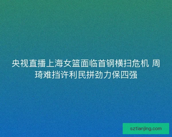 央视直播上海女篮面临首钢横扫危机 周琦难挡许利民拼劲力保四强