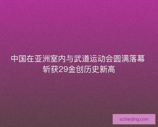 中国在亚洲室内与武道运动会圆满落幕 斩获29金创历史新高