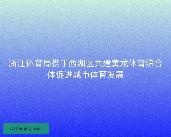 浙江体育局携手西湖区共建黄龙体育综合体促进城市体育发展