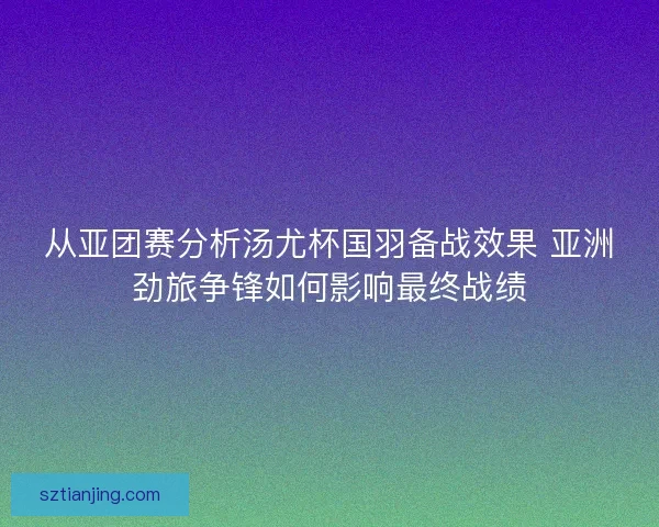 从亚团赛分析汤尤杯国羽备战效果 亚洲劲旅争锋如何影响最终战绩 从亚团赛分析汤尤杯国羽备战效果 亚洲劲旅争锋如何影响最终战绩