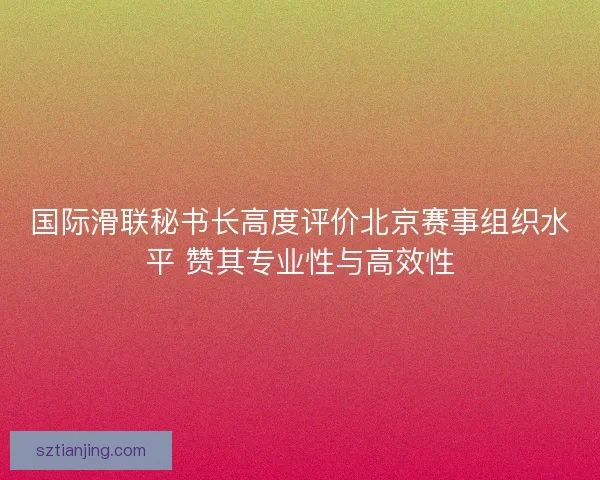 国际滑联秘书长高度评价北京赛事组织水平 赞其专业性与高效性