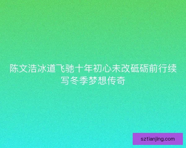 陈文浩冰道飞驰十年初心未改砥砺前行续写冬季梦想传奇