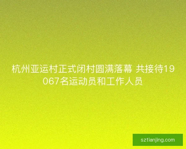 杭州亚运村正式闭村圆满落幕 共接待19067名运动员和工作人员 杭州亚运村正式闭村圆满落幕 共接待19067名运动员和工作人员