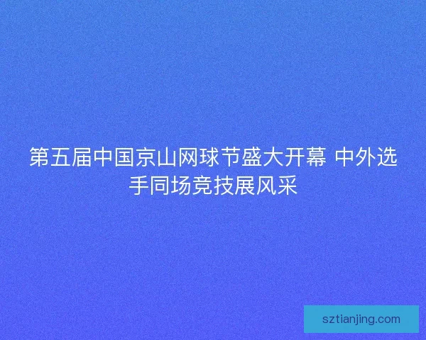 第五届中国京山网球节盛大开幕 中外选手同场竞技展风采 第五届中国京山网球节盛大开幕 中外选手同场竞技展风采
