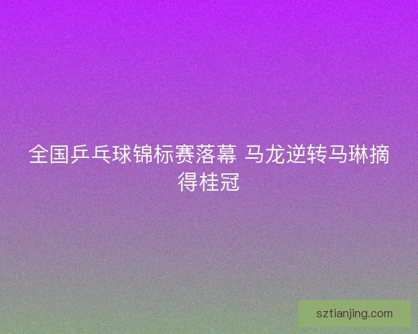 全国乒乓球锦标赛落幕 马龙逆转马琳摘得桂冠 全国乒乓球锦标赛落幕 马龙逆转马琳摘得桂冠