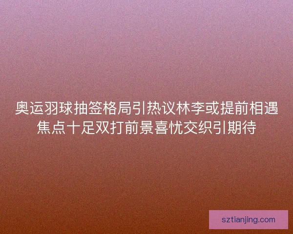 奥运羽球抽签格局引热议林李或提前相遇焦点十足双打前景喜忧交织引期待