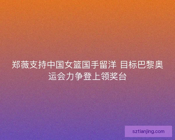郑薇支持中国女篮国手留洋 目标巴黎奥运会力争登上领奖台