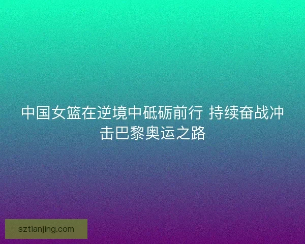 中国女篮在逆境中砥砺前行 持续奋战冲击巴黎奥运之路