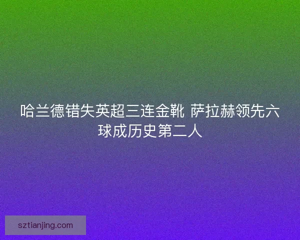 哈兰德错失英超三连金靴 萨拉赫领先六球成历史第二人 哈兰德错失英超三连金靴 萨拉赫领先六球成历史第二人