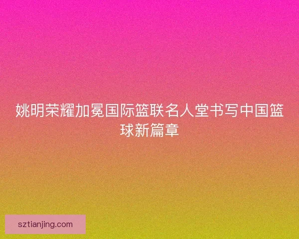 姚明荣耀加冕国际篮联名人堂书写中国篮球新篇章 姚明荣耀加冕国际篮联名人堂书写中国篮球新篇章