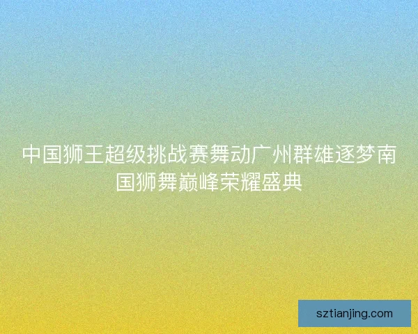 中国狮王超级挑战赛舞动广州群雄逐梦南国狮舞巅峰荣耀盛典