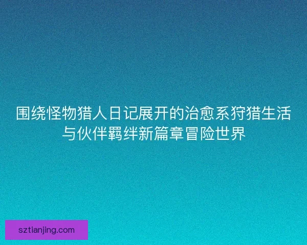 围绕怪物猎人日记展开的治愈系狩猎生活与伙伴羁绊新篇章冒险世界 围绕怪物猎人日记展开的治愈系狩猎生活与伙伴羁绊新篇章冒险世界
