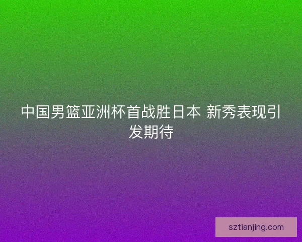 中国男篮亚洲杯首战胜日本 新秀表现引发期待 中国男篮亚洲杯首战胜日本 新秀表现引发期待