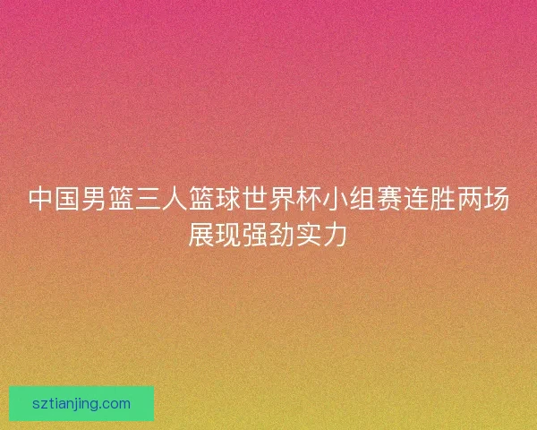 中国男篮三人篮球世界杯小组赛连胜两场展现强劲实力