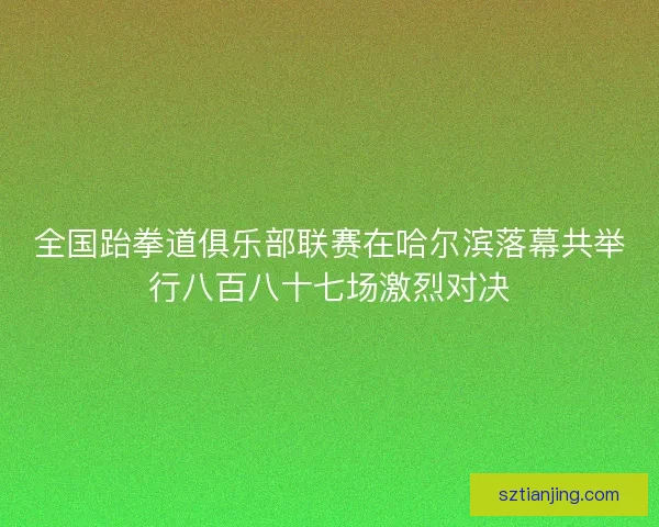 全国跆拳道俱乐部联赛在哈尔滨落幕共举行八百八十七场激烈对决