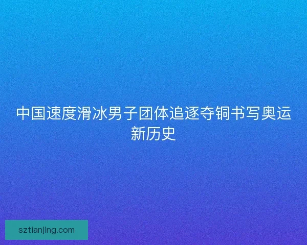中国速度滑冰男子团体追逐夺铜书写奥运新历史 中国速度滑冰男子团体追逐夺铜书写奥运新历史