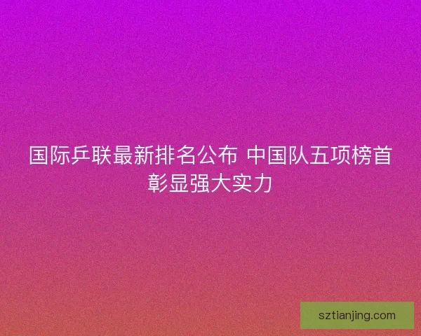 国际乒联最新排名公布 中国队五项榜首彰显强大实力 国际乒联最新排名公布 中国队五项榜首彰显强大实力