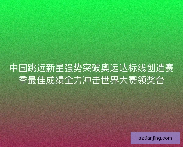 中国跳远新星强势突破奥运达标线创造赛季最佳成绩全力冲击世界大赛领奖台